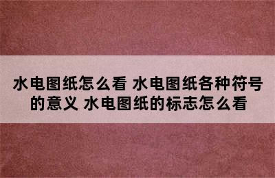 水电图纸怎么看 水电图纸各种符号的意义 水电图纸的标志怎么看